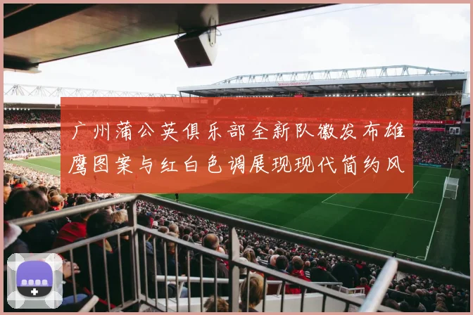 广州蒲公英俱乐部全新队徽发布雄鹰图案与红白色调展现现代简约风格