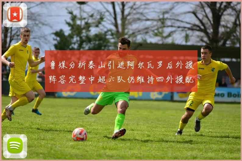 鲁媒分析泰山引进阿尔瓦罗后外援阵容完整中超六队仍维持四外援配置