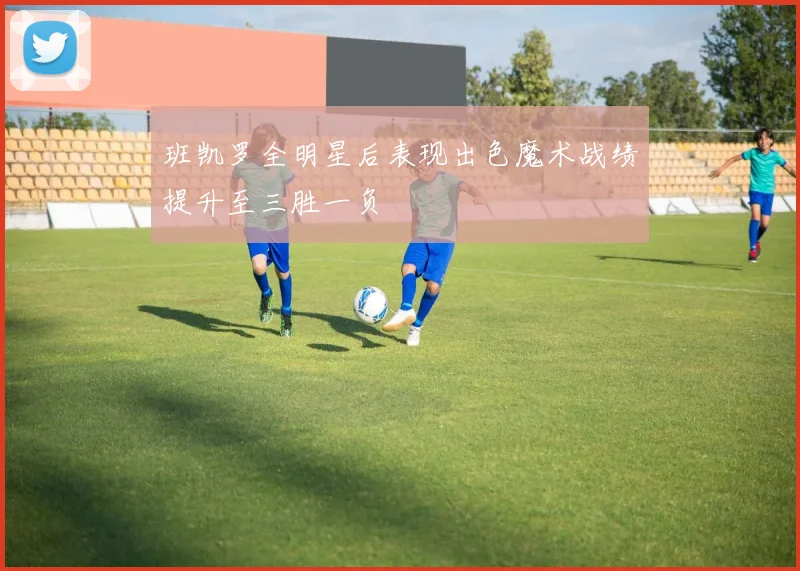 班凯罗全明星后表现出色魔术战绩提升至三胜一负