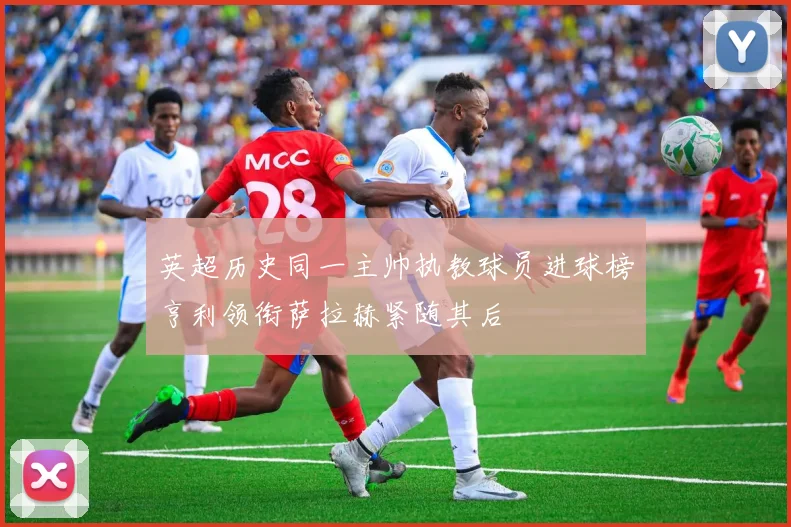 英超历史同一主帅执教球员进球榜亨利领衔萨拉赫紧随其后