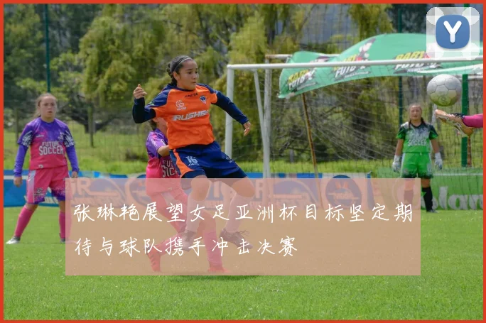 张琳艳展望女足亚洲杯目标坚定期待与球队携手冲击决赛