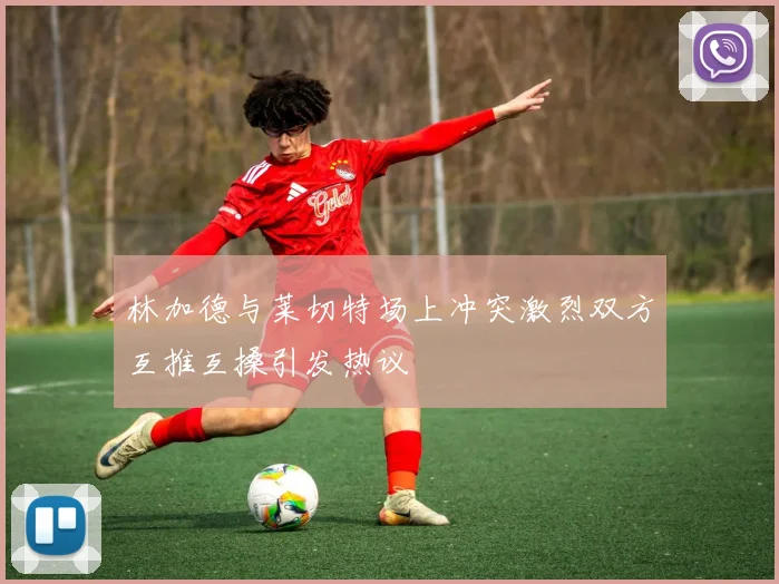 林加德与莱切特场上冲突激烈双方互推互搡引发热议