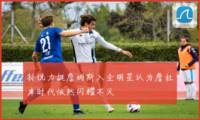 孙悦力挺詹姆斯入全明星认为詹杜库时代依然闪耀不灭