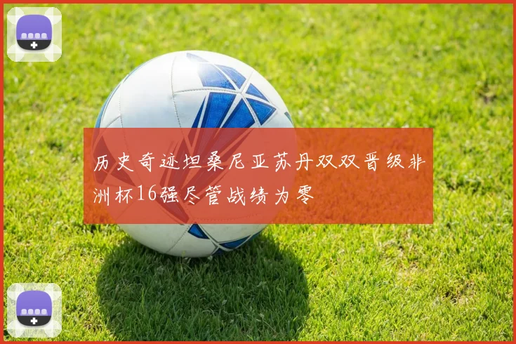 历史奇迹坦桑尼亚苏丹双双晋级非洲杯16强尽管战绩为零