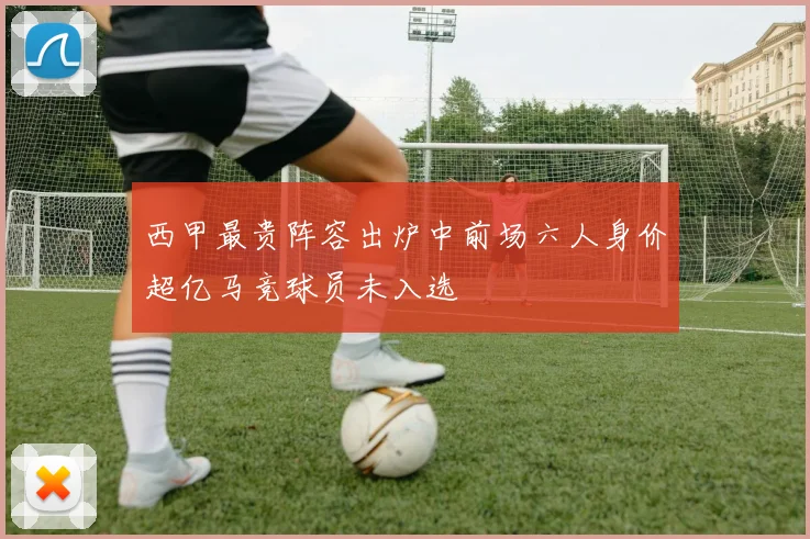 西甲最贵阵容出炉中前场六人身价超亿马竞球员未入选