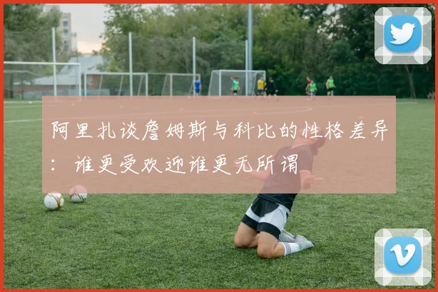 阿里扎谈詹姆斯与科比的性格差异：谁更受欢迎谁更无所谓
