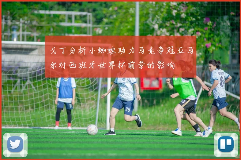 戈丁分析小蜘蛛助力马竞争冠亚马尔对西班牙世界杯前景的影响