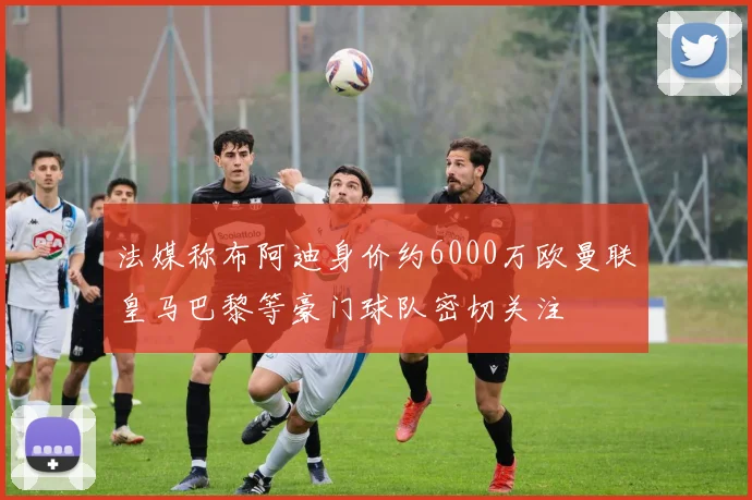 法媒称布阿迪身价约6000万欧曼联皇马巴黎等豪门球队密切关注