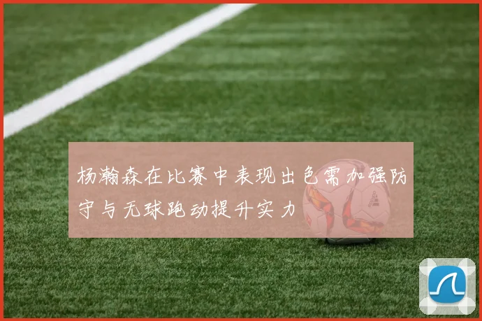 杨瀚森在比赛中表现出色需加强防守与无球跑动提升实力