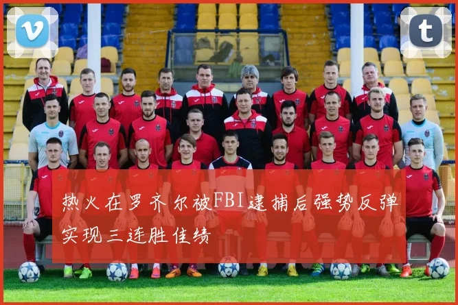 热火在罗齐尔被FBI逮捕后强势反弹实现三连胜佳绩