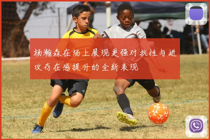 杨瀚森在场上展现更强对抗性与进攻存在感提升的全新表现