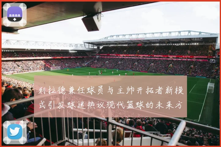 利拉德兼任球员与主帅开拓者新模式引发球迷热议现代篮球的未来方向