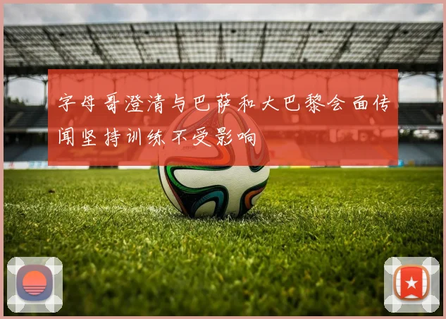 字母哥澄清与巴萨和大巴黎会面传闻坚持训练不受影响