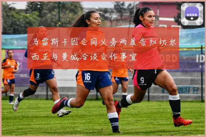 马雷斯卡因合同义务两度告知切尔西正与曼城洽谈合作事宜