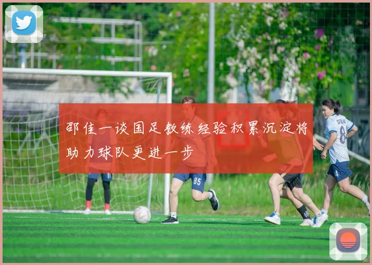 邵佳一谈国足教练经验积累沉淀将助力球队更进一步
