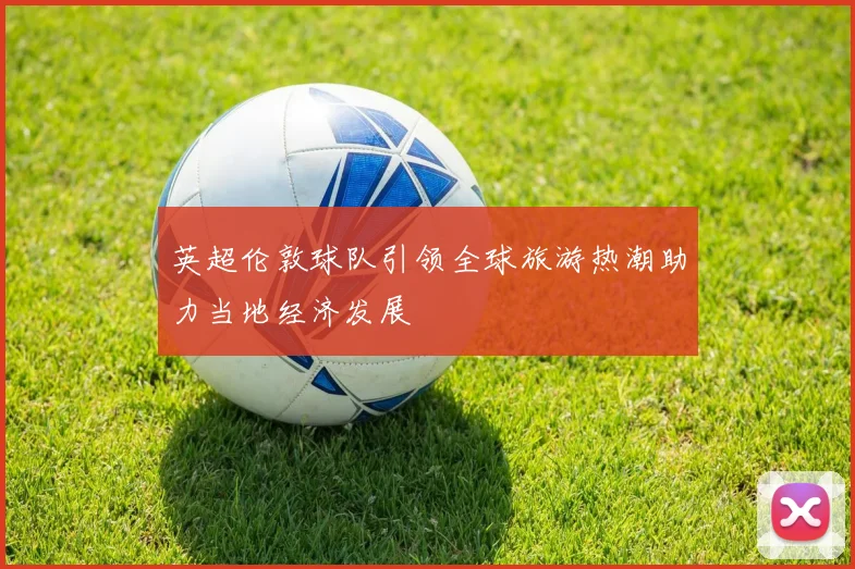英超伦敦球队引领全球旅游热潮助力当地经济发展