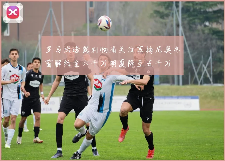 罗马诺透露利物浦关注塞梅尼奥冬窗解约金六千万明夏降至五千万