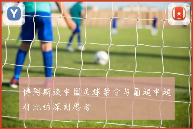 博阿斯谈中国足球禁令与葡超中超对比的深刻思考