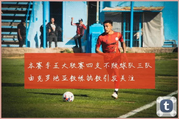 本赛季五大联赛四支不败球队三队由克罗地亚教练执教引发关注