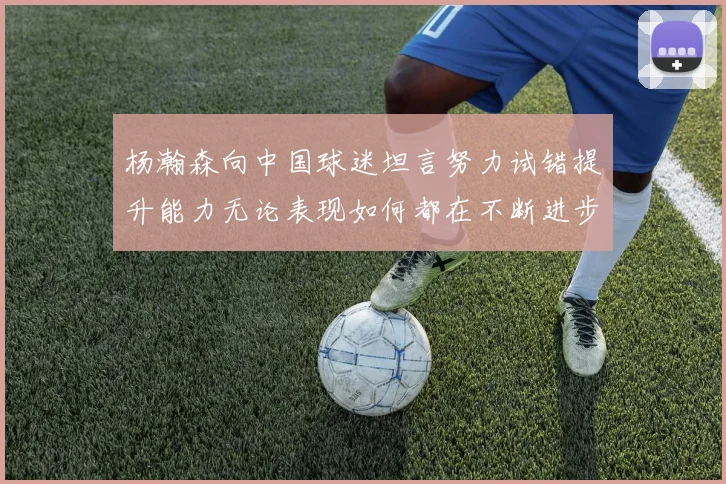 杨瀚森向中国球迷坦言努力试错提升能力无论表现如何都在不断进步