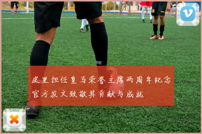 皮里担任皇马荣誉主席两周年纪念官方发文致敬其贡献与成就