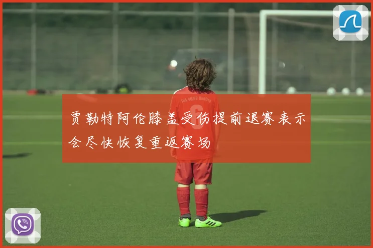 贾勒特阿伦膝盖受伤提前退赛表示会尽快恢复重返赛场