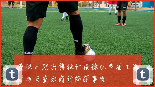 曼联计划出售拉什福德以节省工资并与马奎尔商讨降薪事宜
