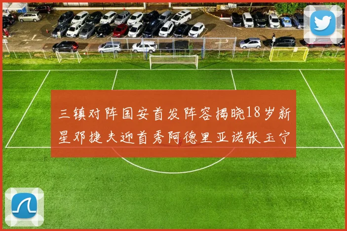 三镇对阵国安首发阵容揭晓18岁新星邓捷夫迎首秀阿德里亚诺张玉宁领衔出战