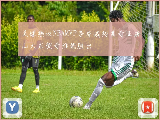 美媒热议NBAMVP争夺战约基奇亚历山大东契奇谁能胜出
