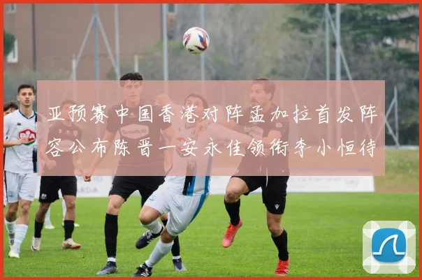 亚预赛中国香港对阵孟加拉首发阵容公布陈晋一安永佳领衔李小恒待命