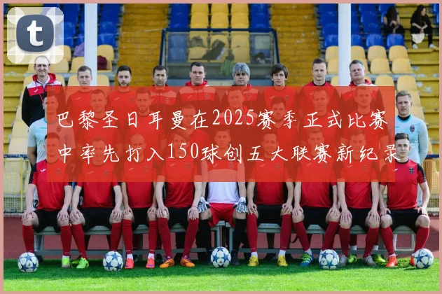 巴黎圣日耳曼在2025赛季正式比赛中率先打入150球创五大联赛新纪录