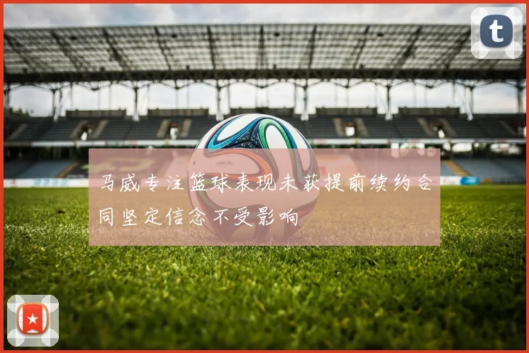 马威专注篮球表现未获提前续约合同坚定信念不受影响