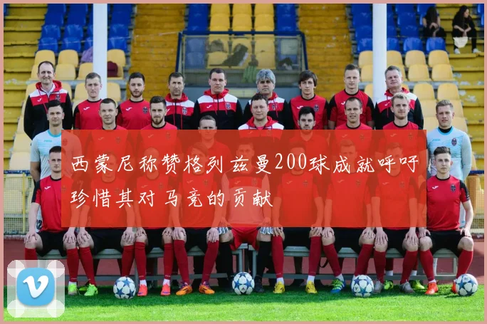 西蒙尼称赞格列兹曼200球成就呼吁珍惜其对马竞的贡献