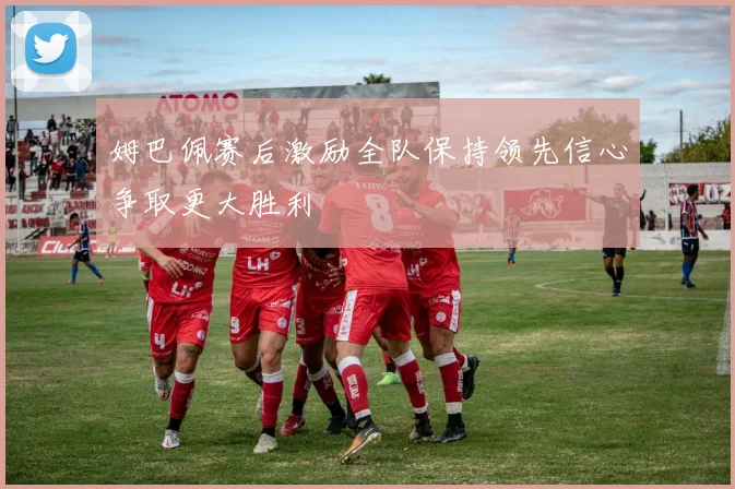 姆巴佩赛后激励全队保持领先信心争取更大胜利