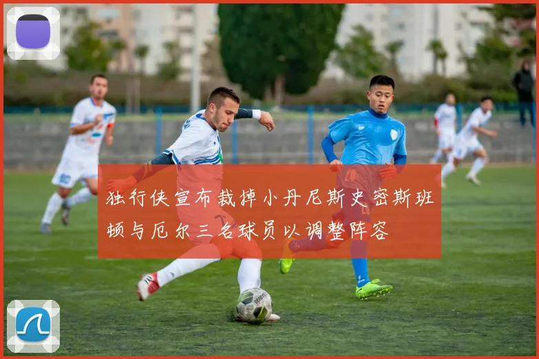 独行侠宣布裁掉小丹尼斯史密斯班顿与厄尔三名球员以调整阵容