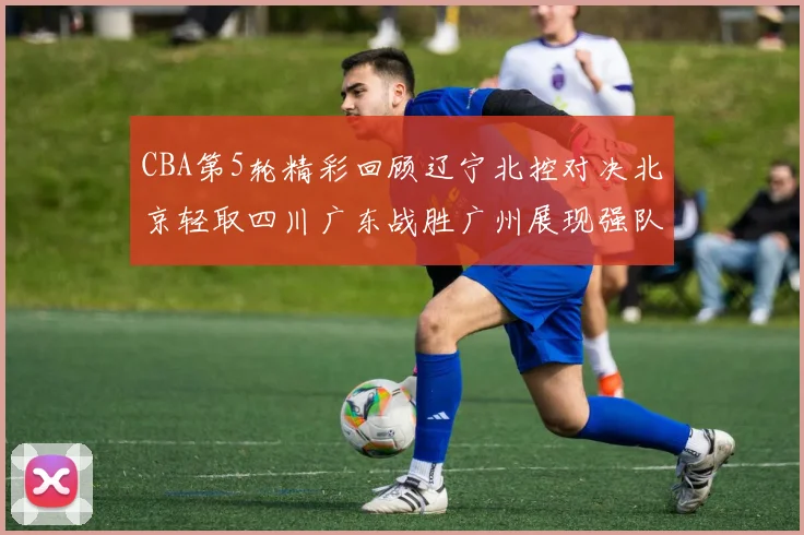 CBA第5轮精彩回顾辽宁北控对决北京轻取四川广东战胜广州展现强队风范